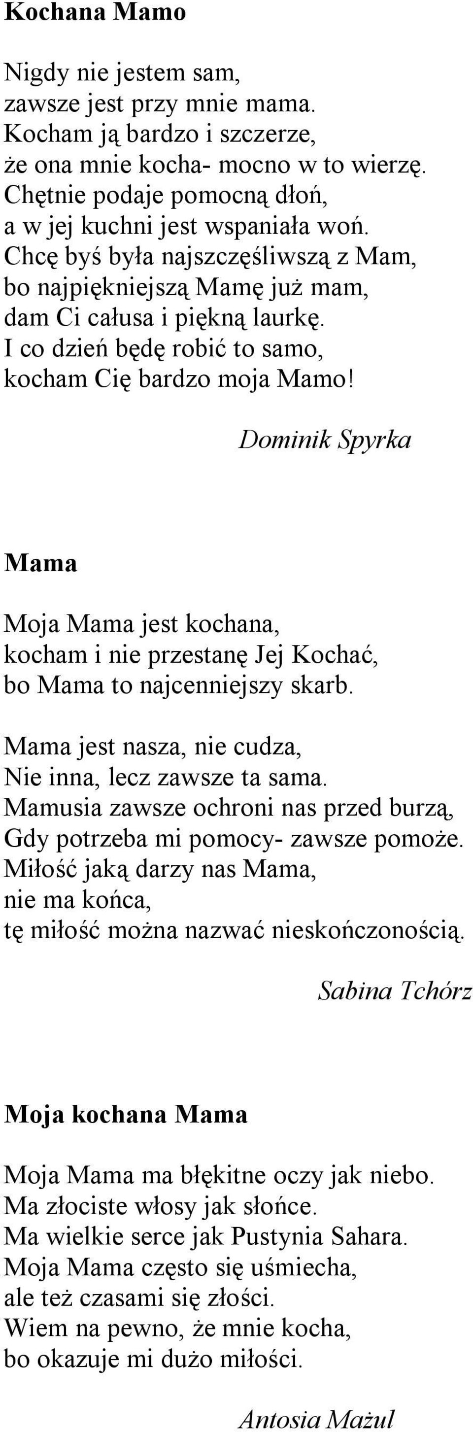 Dominik Spyrka Mama Moja Mama jest kochana, kocham i nie przestanę Jej Kochać, bo Mama to najcenniejszy skarb. Mama jest nasza, nie cudza, Nie inna, lecz zawsze ta sama.