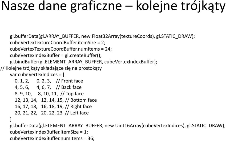 element_array_buffer, cubevertexindexbuffer); // Kolejne trójkąty składające się na prostokąty var cubevertexindices = [ 0, 1, 2, 0, 2, 3, // Front face 4, 5, 6, 4, 6, 7, // Back face 8, 9,