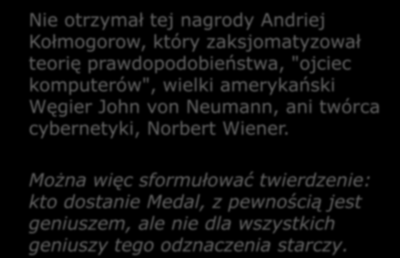 Nie otrzymał tej nagrody Andriej Kołmogorow, który zaksjomatyzował teorię prawdopodobieństwa, "ojciec komputerów", wielki amerykański Węgier John von Neumann, ani twórca