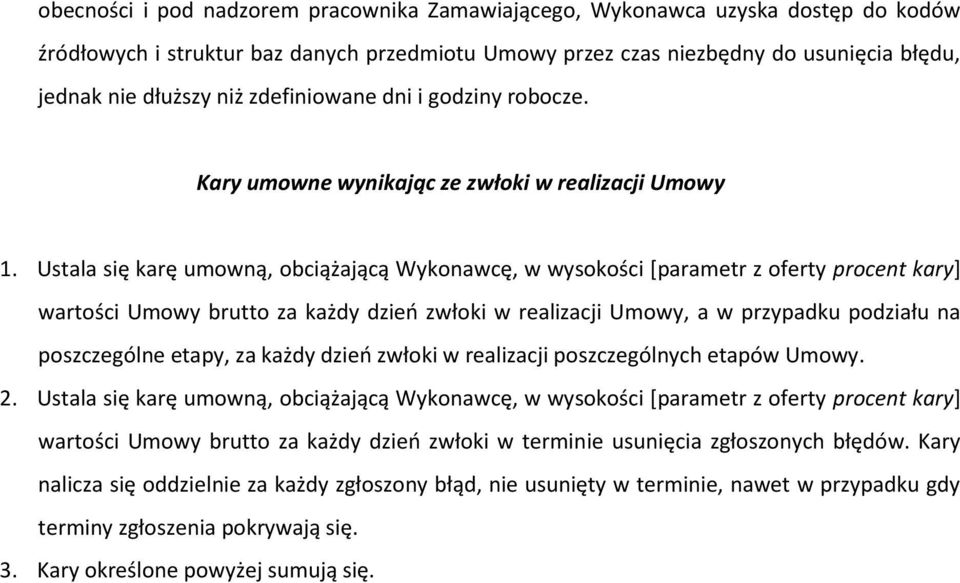 Ustala się karę umowną, obciążającą Wykonawcę, w wysokości [parametr z oferty procent kary] wartości Umowy brutto za każdy dzień zwłoki w realizacji Umowy, a w przypadku podziału na poszczególne