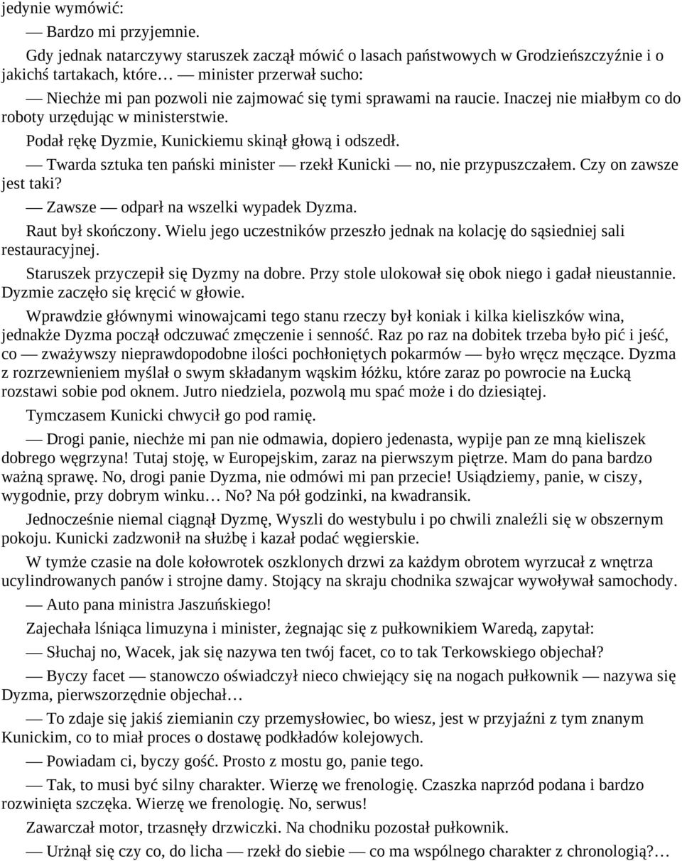 raucie. Inaczej nie miałbym co do roboty urzędując w ministerstwie. Podał rękę Dyzmie, Kunickiemu skinął głową i odszedł. Twarda sztuka ten pański minister rzekł Kunicki no, nie przypuszczałem.