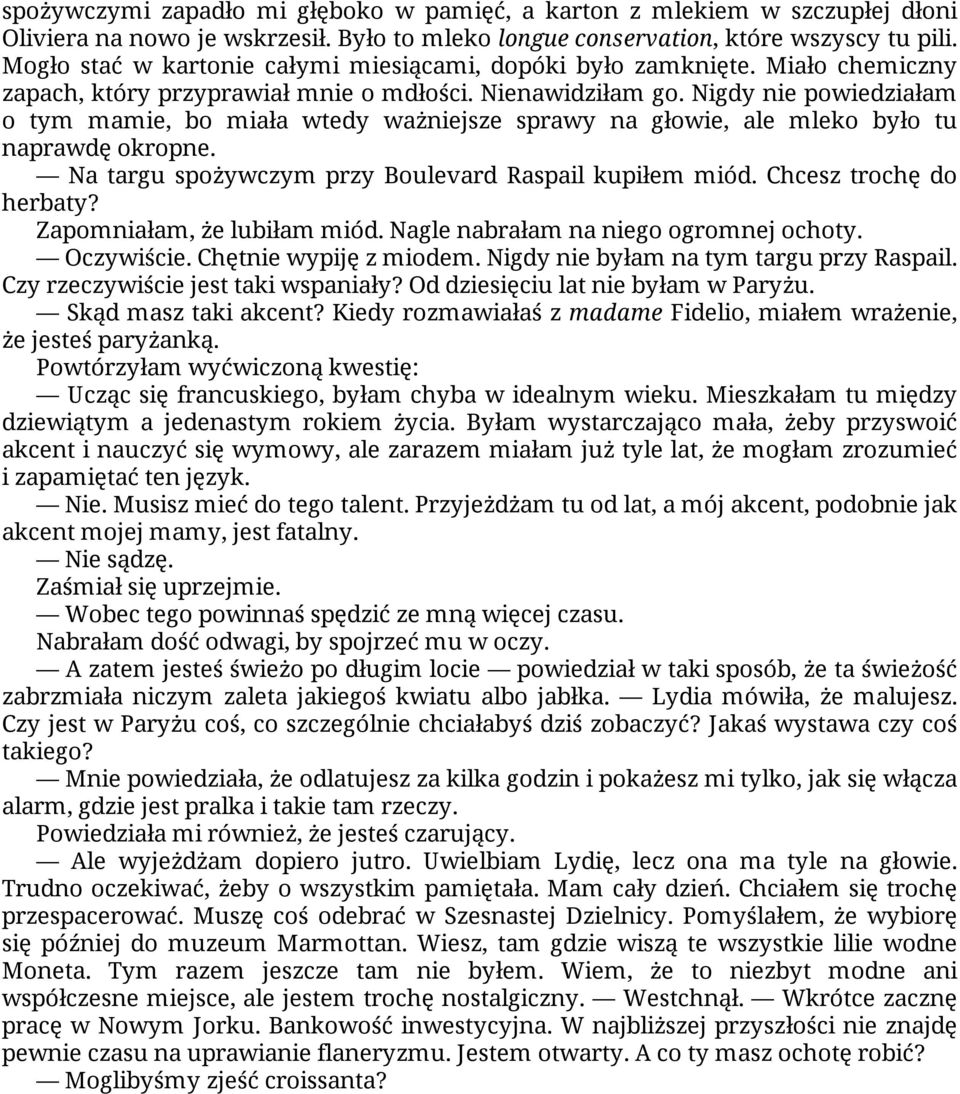 Nigdy nie powiedziałam o tym mamie, bo miała wtedy ważniejsze sprawy na głowie, ale mleko było tu naprawdę okropne. Na targu spożywczym przy Boulevard Raspail kupiłem miód. Chcesz trochę do herbaty?