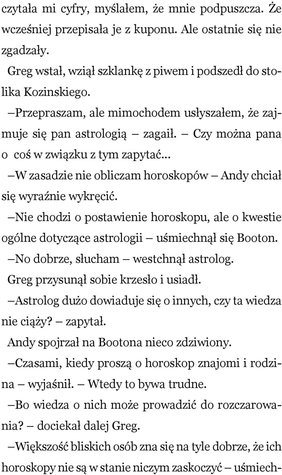 Nie chodzi o postawienie horoskopu, ale o kwestie ogólne dotyczące astrologii uśmiechnął się Booton. No dobrze, słucham westchnął astrolog. Greg przysunął sobie krzesło i usiadł.