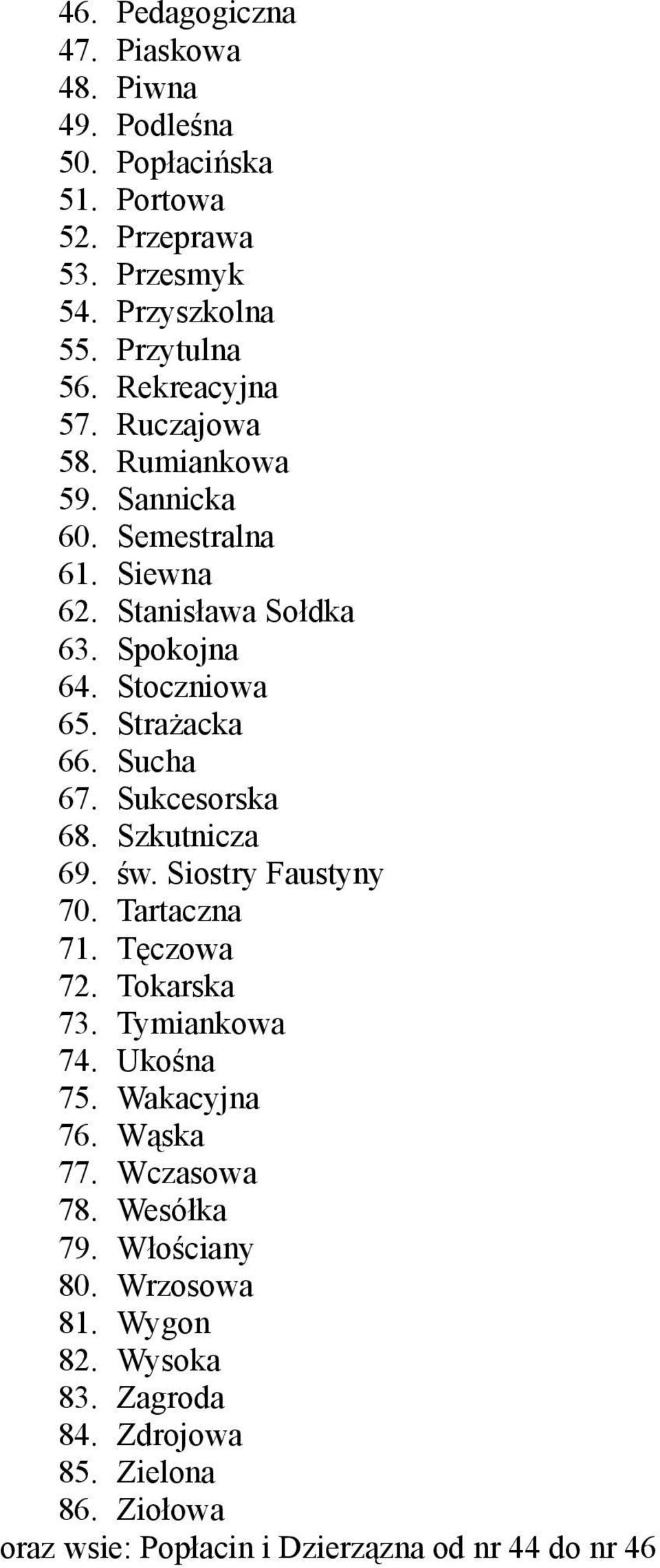 Sucha 67. Sukcesorska 68. Szkutnicza 69. św. Siostry Faustyny 70. Tartaczna 71. Tęczowa 72. Tokarska 73. Tymiankowa 74. Ukośna 75. Wakacyjna 76. Wąska 77.