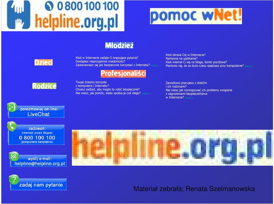 więcej-> Twoje dziecko korzysta z komputera i Internetu? Chcesz zadbać, aby mogło to robić bezpiecznie? Nie wiesz, jak pomóc, kiedy spotka je coś złego?