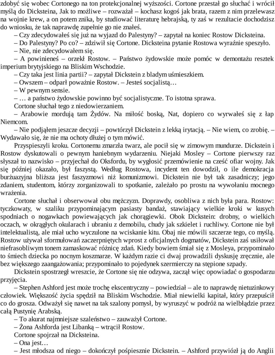 ty zaś w rezultacie dochodzisz do wniosku, że tak naprawdę zupełnie go nie znałeś. Czy zdecydowałeś się już na wyjazd do Palestyny? zapytał na koniec Rostow Dicksteina. Do Palestyny? Po co?