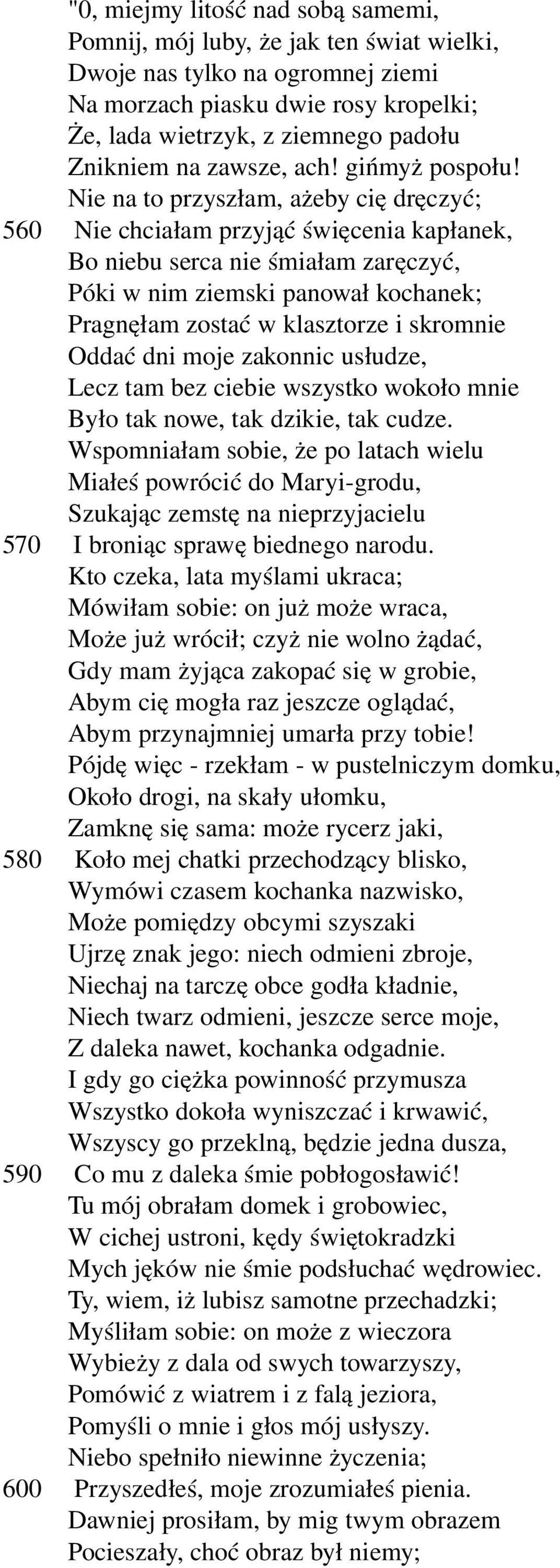 Nie na to przyszłam, ażeby cię dręczyć; 560 Nie chciałam przyjąć święcenia kapłanek, Bo niebu serca nie śmiałam zaręczyć, Póki w nim ziemski panował kochanek; Pragnęłam zostać w klasztorze i skromnie