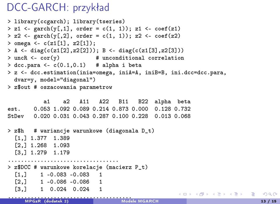 para, dvar=y, model="diagonal") > z$out # oszacowania parametrow a1 a2 A11 A22 B11 B22 alpha beta est. 0.053 1.092 0.089 0.214 0.873 0.000 0.128 0.732 StDev 0.020 0.031 0.043 0.287 0.100 0.228 0.