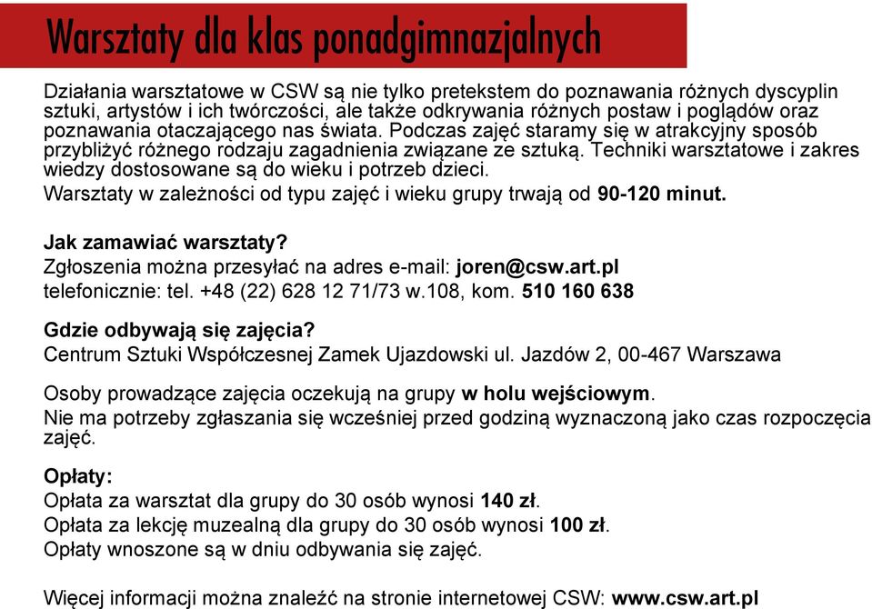 Warsztaty w zależności od typu zajęć i wieku grupy trwają od 90-120 minut. Jak zamawiać warsztaty? Zgłoszenia można przesyłać na adres e-mail: joren@csw.art.pl telefonicznie: tel.