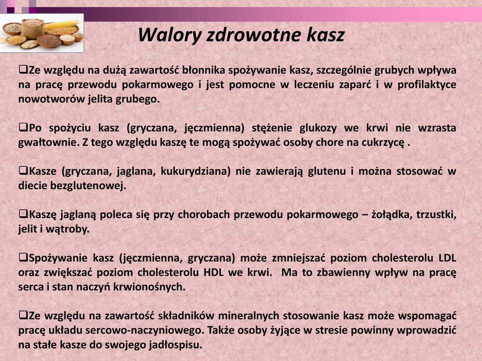 Kasze (gryczana, jaglana, kukurydziana) nie zawierają glutenu i można stosować w diecie bezglutenowej. Kaszę jaglaną poleca się przy chorobach przewodu pokarmowego żołądka, trzustki, jelit i wątroby.