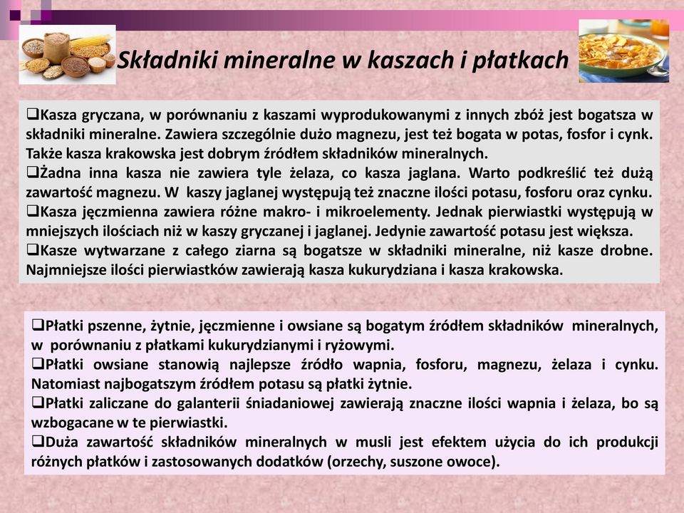 Warto podkreślić też dużą zawartość magnezu. W kaszy jaglanej występują też znaczne ilości potasu, fosforu oraz cynku. Kasza jęczmienna zawiera różne makro- i mikroelementy.