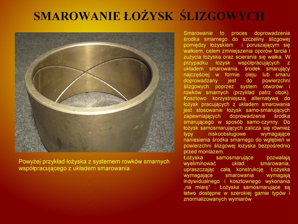 W przypadku łożysk współpracujących z układem smarowania, środek smarujący najczęściej w formie oleju lub smaru doprowadzany jest do powierzchni ślizgowych poprzez system otworów i rowków smarnych