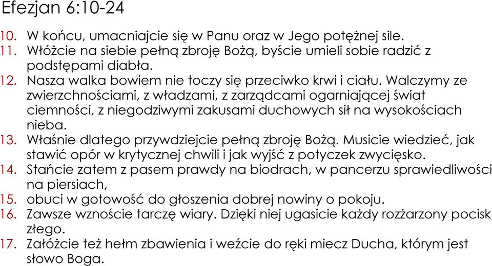 Walczymy ze zwierzchnościami, z władzami, z zarządcami ogarniającej świat ciemności, z niegodziwymi zakusami duchowych sił na wysokościach nieba. 13. Właśnie dlatego przywdziejcie pełną zbroję Bożą.