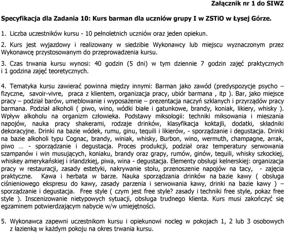 Czas trwania kursu wynosi: 40 godzin (5 dni) w tym dziennie 7 godzin zajęć praktycznych i 1 godzina zajęć teoretycznych. 4. Tematyka kursu zawierać powinna między innymi: Barman jako zawód (predyspozycje psycho fizyczne, savoir-vivre, praca z klientem, organizacja pracy, ubiór barmana, itp ).