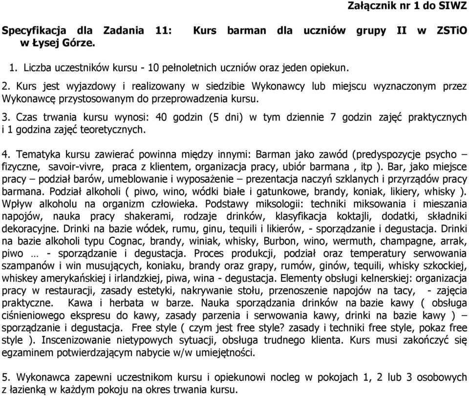 Czas trwania kursu wynosi: 40 godzin (5 dni) w tym dziennie 7 godzin zajęć praktycznych i 1 godzina zajęć teoretycznych. 4. Tematyka kursu zawierać powinna między innymi: Barman jako zawód (predyspozycje psycho fizyczne, savoir-vivre, praca z klientem, organizacja pracy, ubiór barmana, itp ).