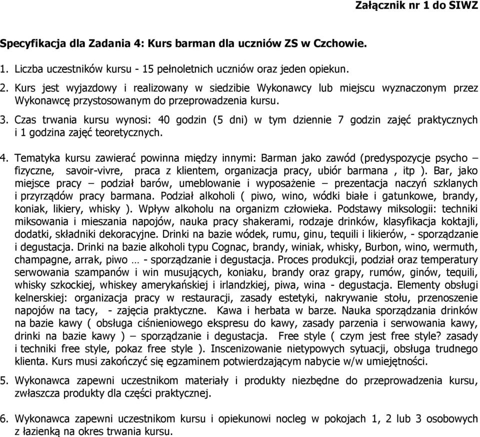 Czas trwania kursu wynosi: 40 godzin (5 dni) w tym dziennie 7 godzin zajęć praktycznych i 1 godzina zajęć teoretycznych. 4. Tematyka kursu zawierać powinna między innymi: Barman jako zawód (predyspozycje psycho fizyczne, savoir-vivre, praca z klientem, organizacja pracy, ubiór barmana, itp ).