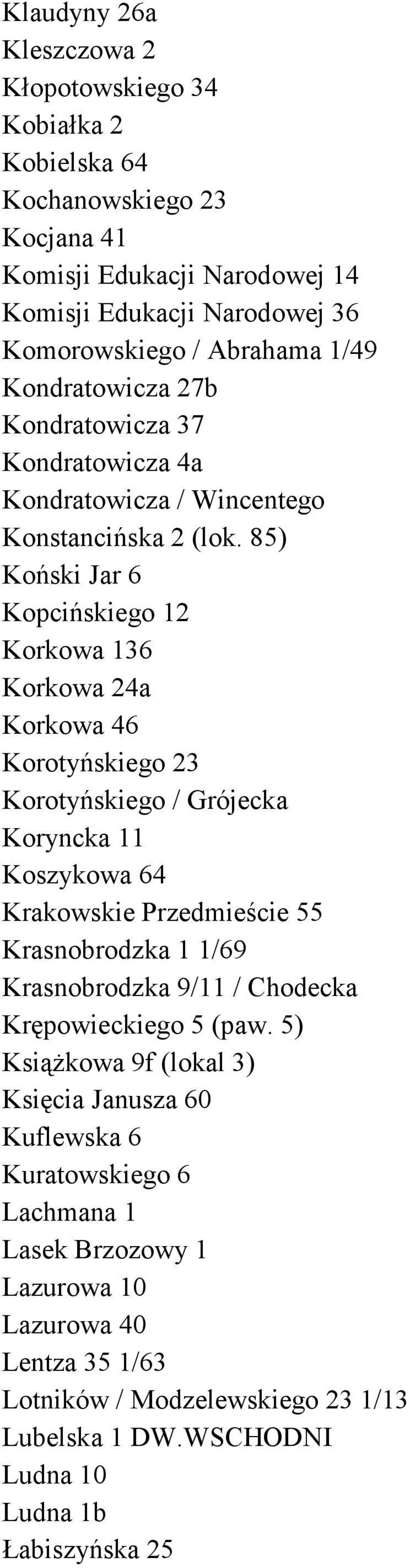 85) Koński Jar 6 Kopcińskiego 12 Korkowa 136 Korkowa 24a Korkowa 46 Korotyńskiego 23 Korotyńskiego / Grójecka Koryncka 11 Koszykowa 64 Krakowskie Przedmieście 55 Krasnobrodzka 1 1/69