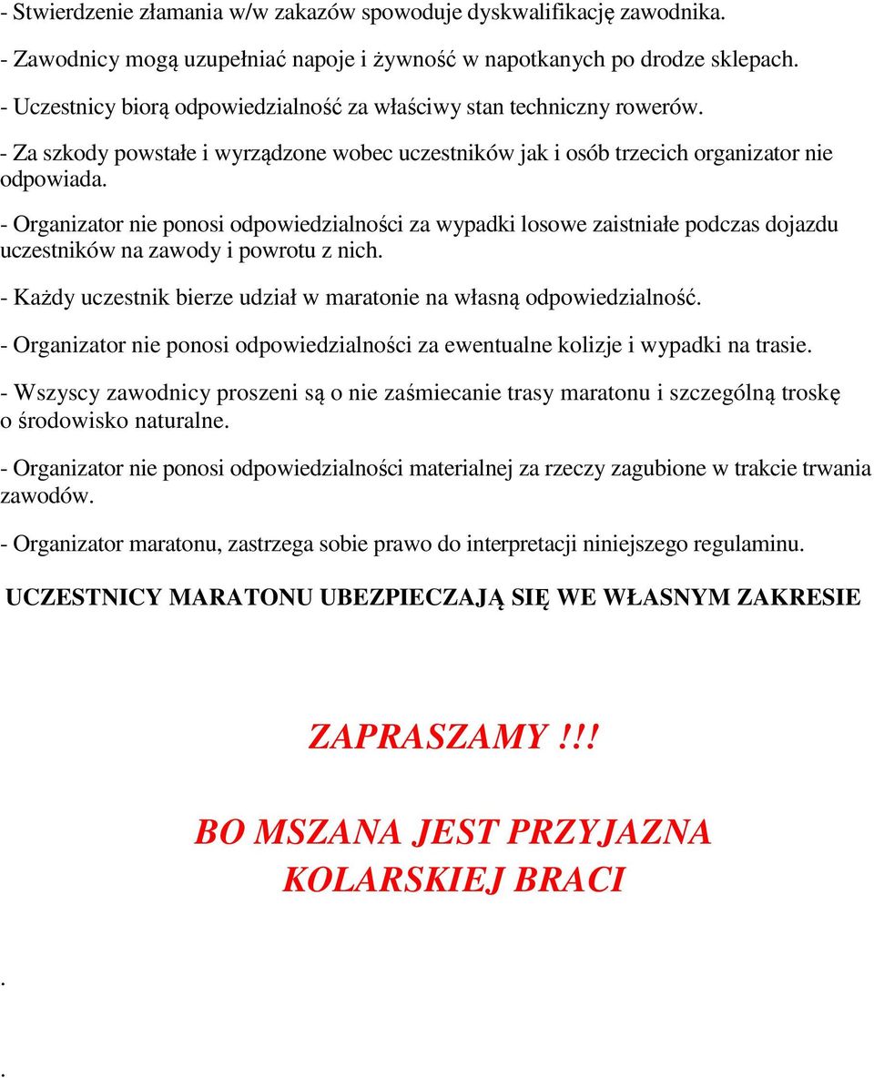 - Organizator nie ponosi odpowiedzialności za wypadki losowe zaistniałe podczas dojazdu uczestników na zawody i powrotu z nich. - Każdy uczestnik bierze udział w maratonie na własną odpowiedzialność.