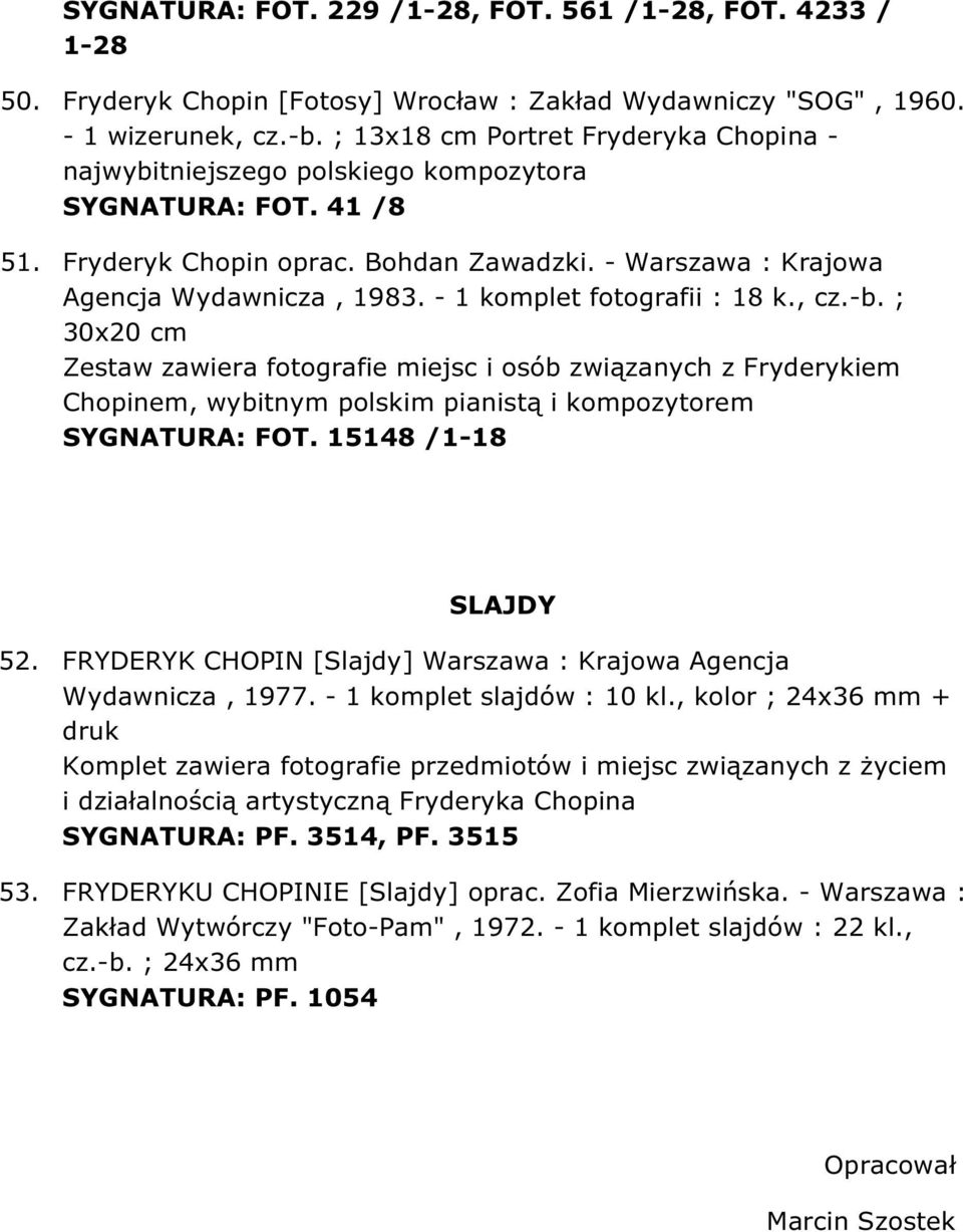 - 1 komplet fotografii : 18 k., cz.-b. ; 30x20 cm Zestaw zawiera fotografie miejsc i osób związanych z Fryderykiem Chopinem, wybitnym polskim pianistą i kompozytorem SYGNATURA: FOT.