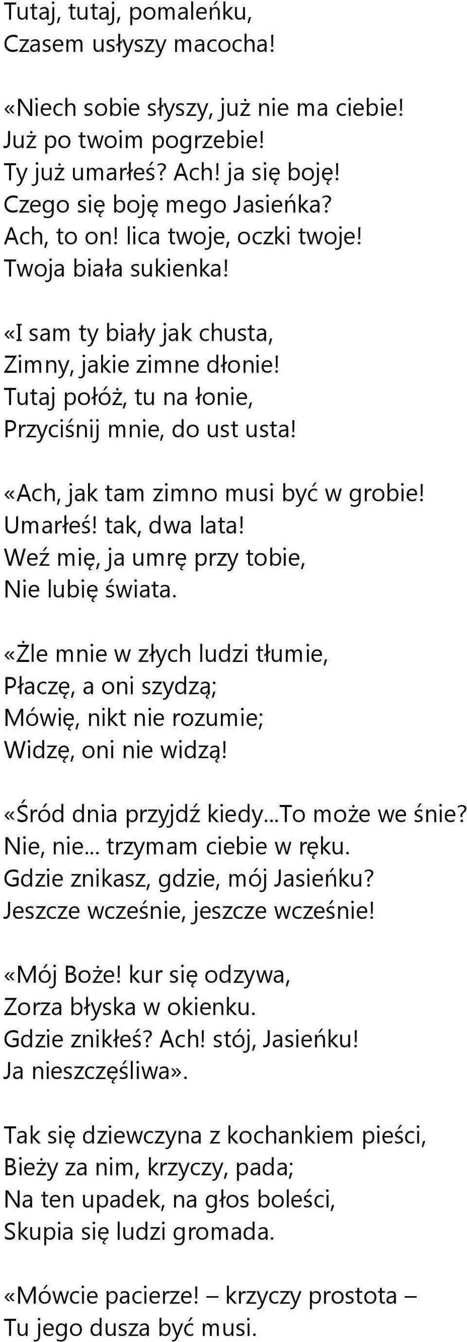 Umarłeś! tak, dwa lata! Weź mię, ja umrę przy tobie, Nie lubię świata. «Żle mnie w złych ludzi tłumie, Płaczę, a oni szydzą; Mówię, nikt nie rozumie; Widzę, oni nie widzą! «Śród dnia przyjdź kiedy.