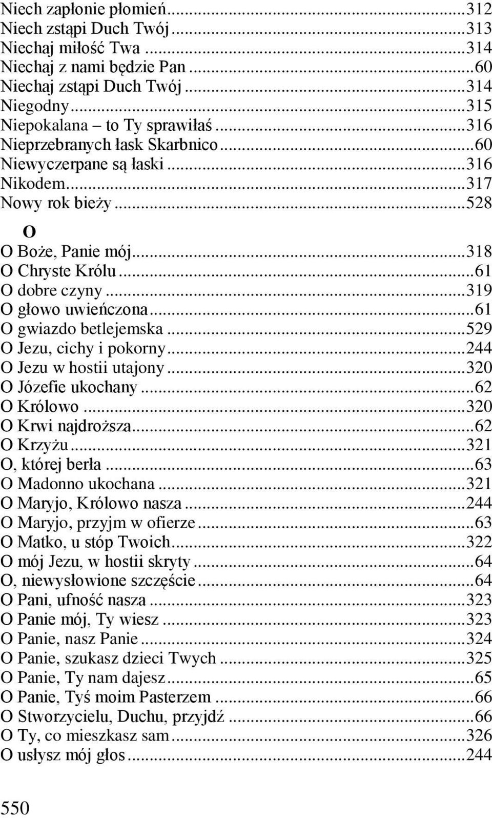 .. 61 O gwiazdo betlejemska... 529 O Jezu, cichy i pokorny... 244 O Jezu w hostii utajony... 320 O Józefie ukochany... 62 O Królowo... 320 O Krwi najdroższa... 62 O Krzyżu... 321 O, której berła.