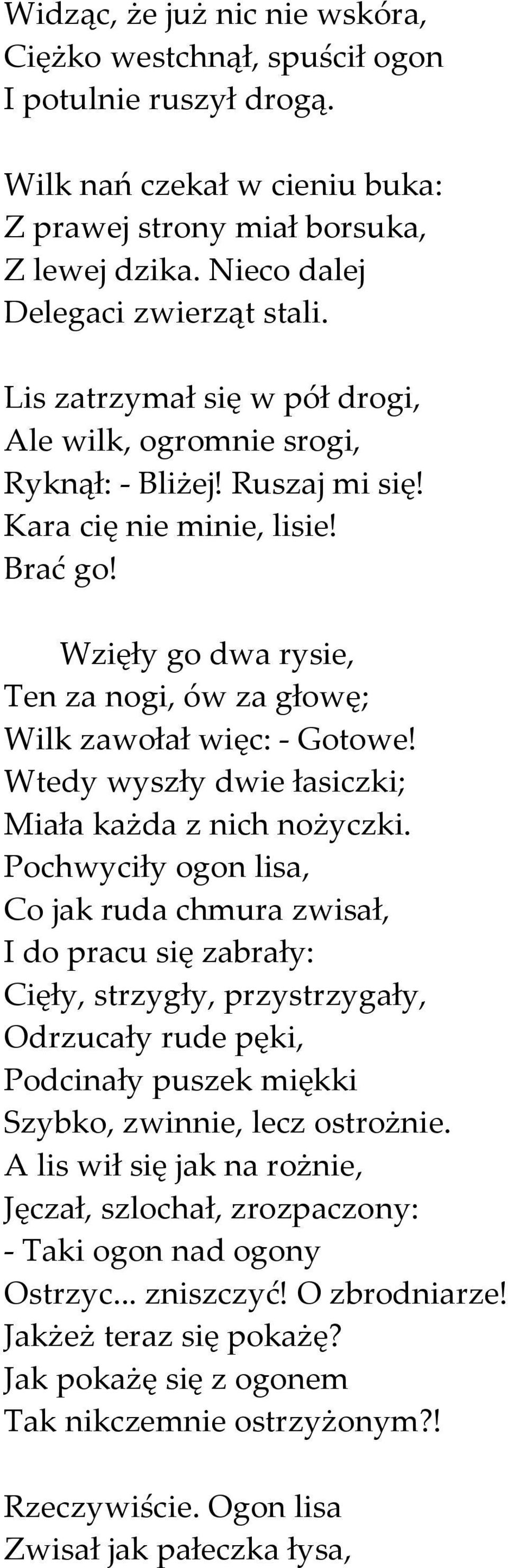 Wzięły go dwa rysie, Ten za nogi, ów za głowę; Wilk zawołał więc: - Gotowe! Wtedy wyszły dwie łasiczki; Miała każda z nich nożyczki.