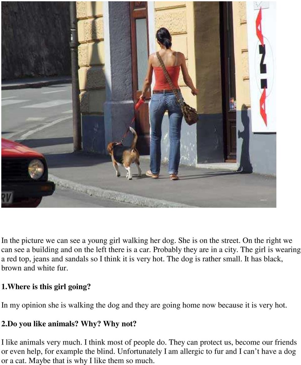 In my opinion she is walking the dog and they are going home now because it is very hot. 2.Do you like animals? Why? Why not? I like animals very much.