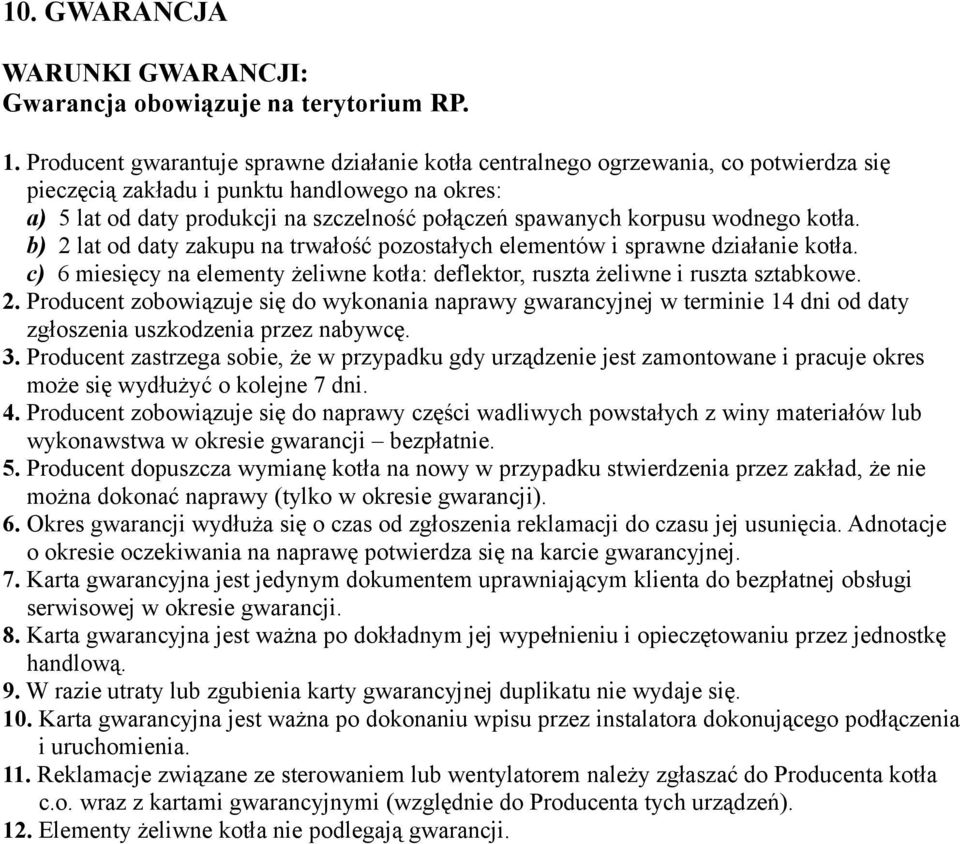 korpusu wodnego kotła. b) 2 lat od daty zakupu na trwałość pozostałych elementów i sprawne działanie kotła. c) 6 miesięcy na elementy żeliwne kotła: deflektor, ruszta żeliwne i ruszta sztabkowe. 2. Producent zobowiązuje się do wykonania naprawy gwarancyjnej w terminie 14 dni od daty zgłoszenia uszkodzenia przez nabywcę.