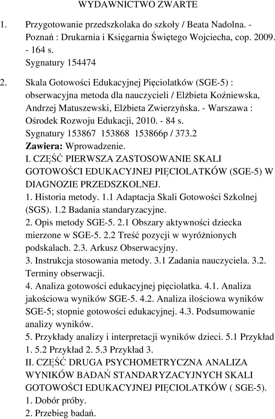 - 84 s. Sygnatury 153867 153868 153866p / 373.2 Zawiera: Wprowadzenie. I. CZĘŚĆ PIERWSZA ZASTOSOWANIE SKALI GOTOWOŚCI EDUKACYJNEJ PIĘCIOLATKÓW (SGE-5) W DIAGNOZIE PRZEDSZKOLNEJ. 1. Historia metody. 1.1 Adaptacja Skali Gotowości Szkolnej (SGS).