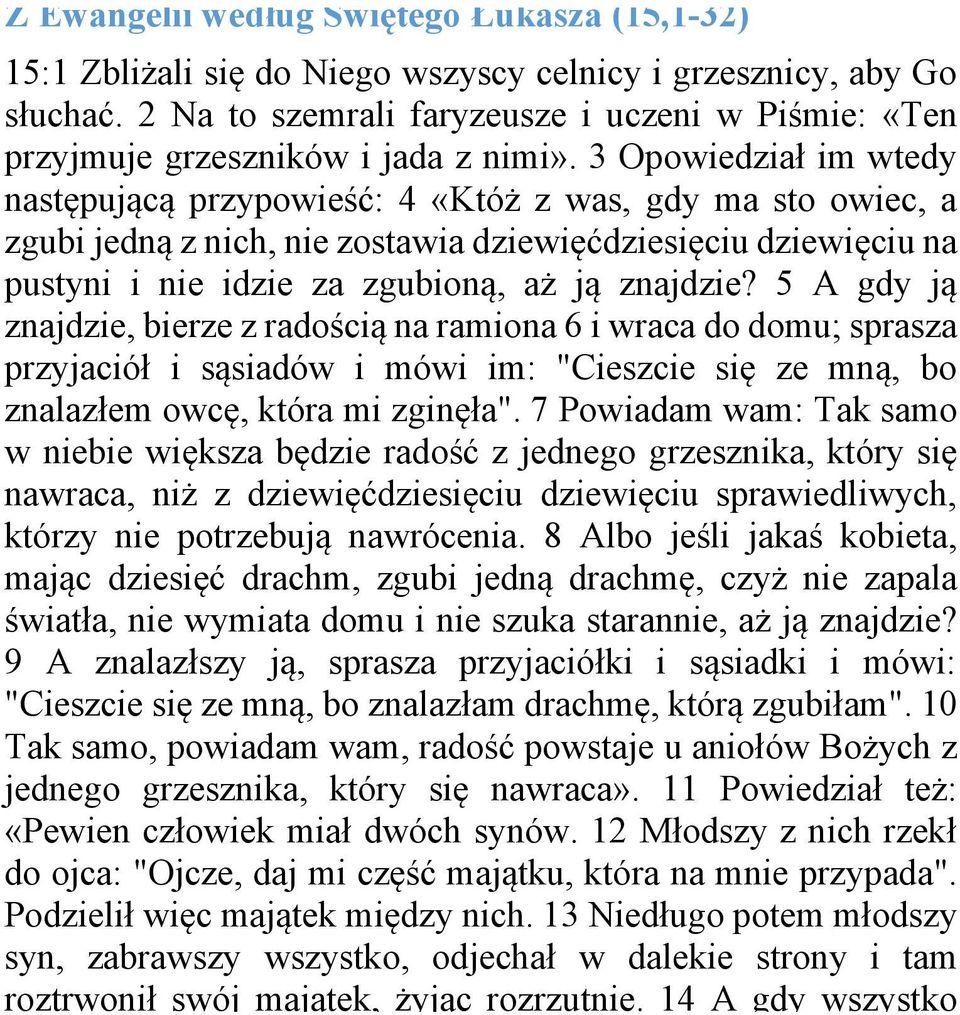 3 Opowiedział im wtedy następującą przypowieść: 4 «Któż z was, gdy ma sto owiec, a zgubi jedną z nich, nie zostawia dziewięćdziesięciu dziewięciu na pustyni i nie idzie za zgubioną, aż ją znajdzie?