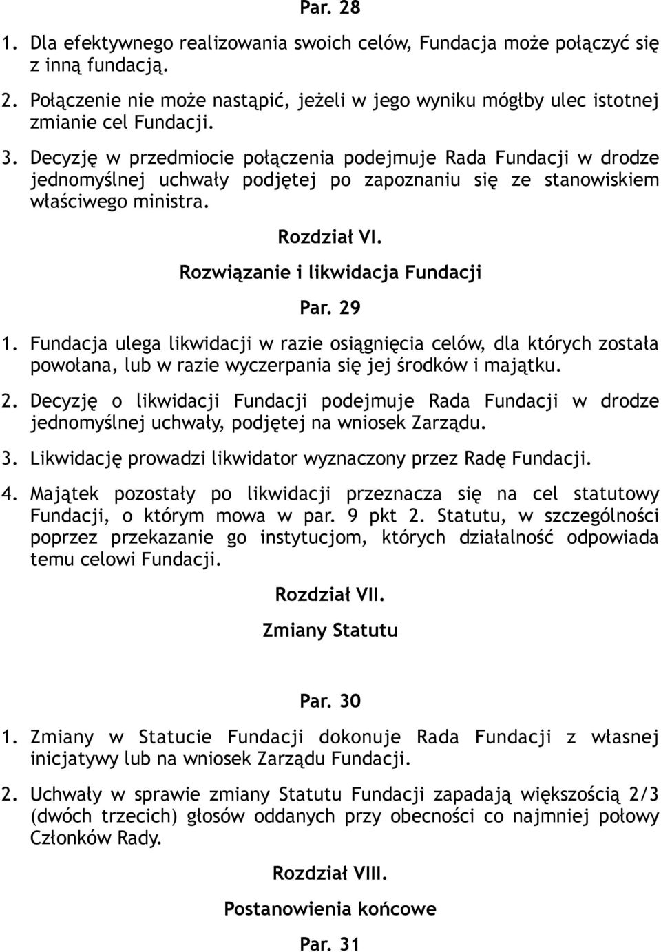 Rozwiązanie i likwidacja Fundacji Par. 29 1. Fundacja ulega likwidacji w razie osiągnięcia celów, dla których została powołana, lub w razie wyczerpania się jej środków i majątku. 2. Decyzję o likwidacji Fundacji podejmuje Rada Fundacji w drodze jednomyślnej uchwały, podjętej na wniosek Zarządu.