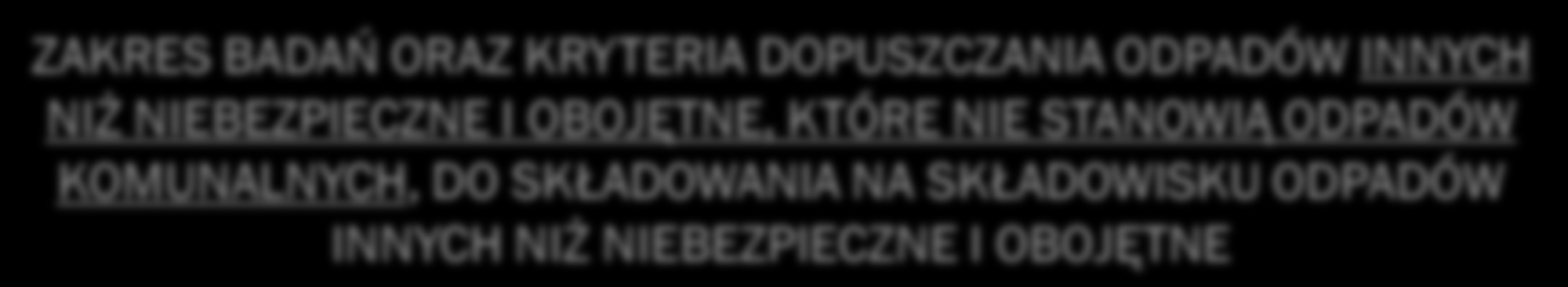 ZAKRES BADAŃ ORAZ KRYTERIA DOPUSZCZANIA ODPADÓW INNYCH NIŻ NIEBEZPIECZNE I OBOJĘTNE, KTÓRE NIE STANOWIĄ ODPADÓW KOMUNALNYCH, DO SKŁADOWANIA NA SKŁADOWISKU ODPADÓW INNYCH NIŻ NIEBEZPIECZNE I OBOJĘTNE