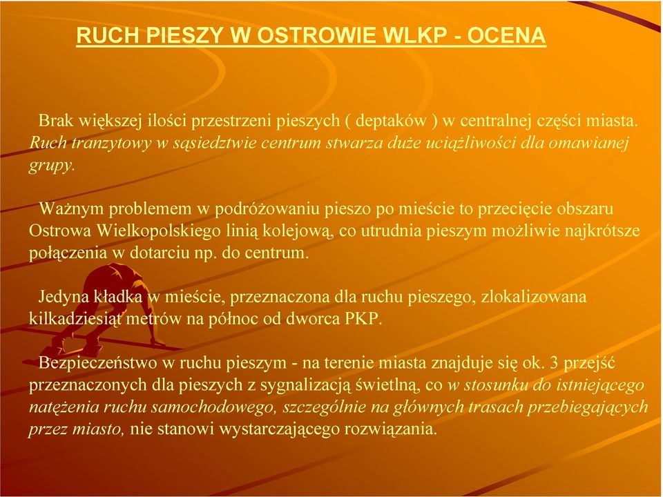 WaŜnym problemem w podróŝowaniu pieszo po mieście to przecięcie obszaru Ostrowa Wielkopolskiego linią kolejową, co utrudnia pieszym moŝliwie najkrótsze połączenia w dotarciu np. do centrum.