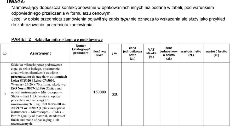 otu zamóienia pojaił się zapis typu nie oznacza to skazania ale służy jako przykład do zobrazoania przedmiotu zamóienia PAKIET 2 Szkiełka mikroskopoe podstaoe j.m. jednostko a artość 1 Szkiełka mikroskopoe podstaoe cięte, ze szkła białego, dustronnie zmatoione, chemicznie traione przeznaczono do użycia automatach Leica ST5020 i Leica CV5030.