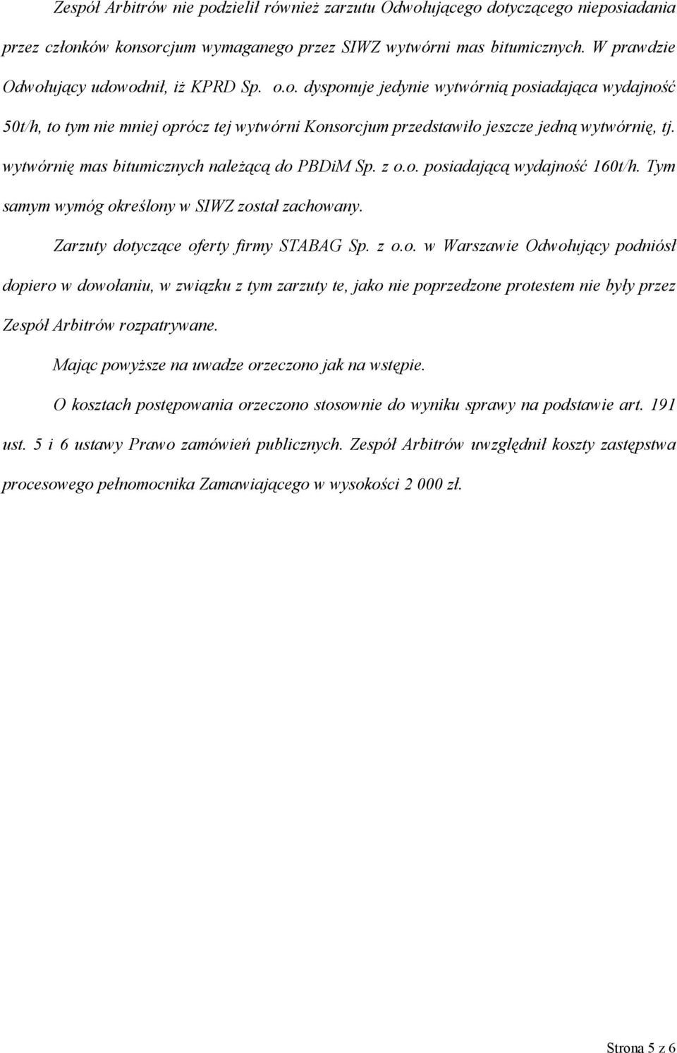 wytwórnię mas bitumicznych należącą do PBDiM Sp. z o.o. posiadającą wydajność 160t/h. Tym samym wymóg określony w SIWZ został zachowany. Zarzuty dotyczące oferty firmy STABAG Sp. z o.o. w Warszawie Odwołujący podniósł dopiero w dowołaniu, w związku z tym zarzuty te, jako nie poprzedzone protestem nie były przez Zespół Arbitrów rozpatrywane.