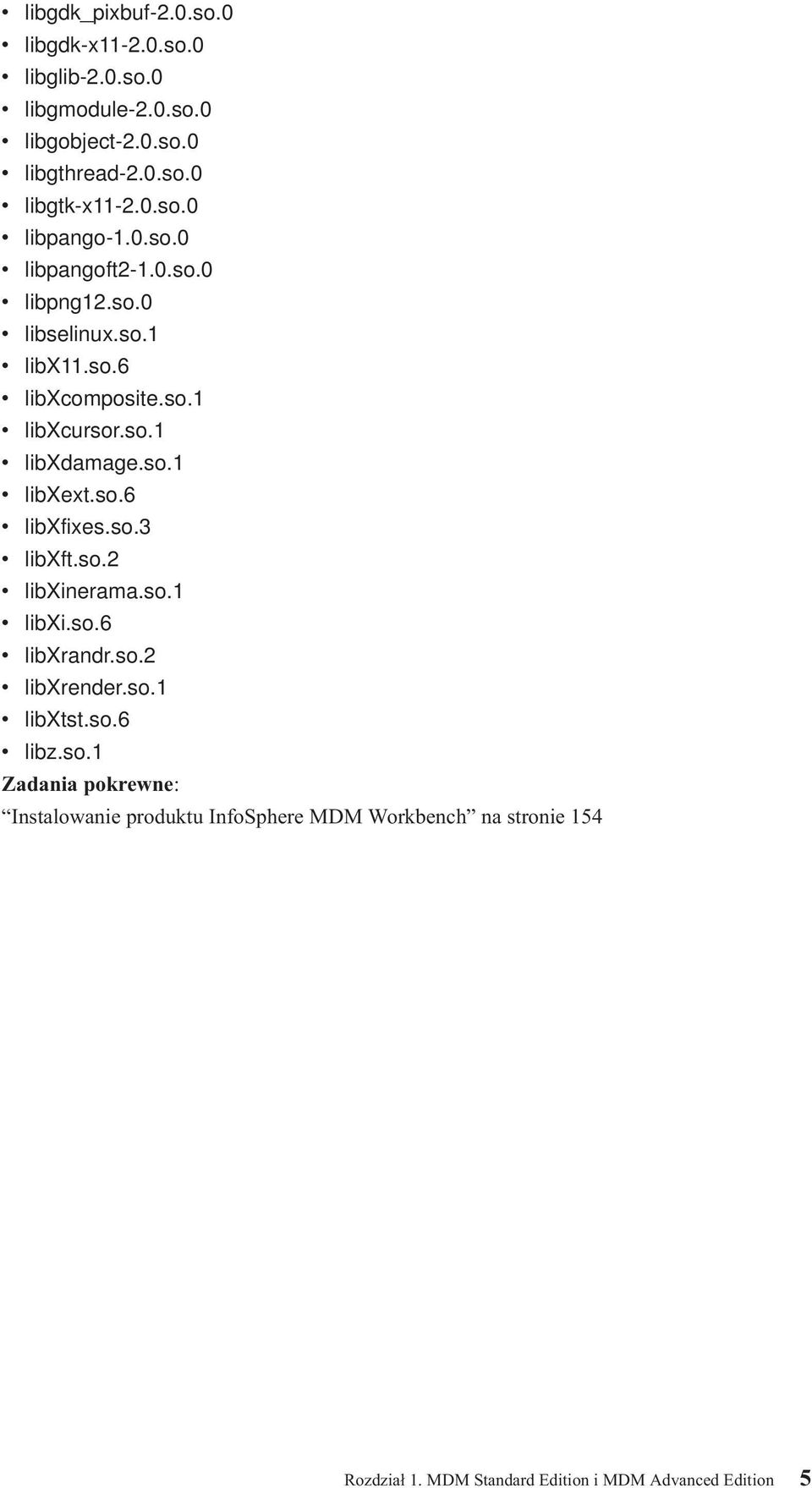 so.1 libxext.so.6 libxfixes.so.3 libxft.so.2 libxinerama.so.1 libxi.so.6 libxrandr.so.2 libxrender.so.1 libxtst.so.6 libz.so.1 Zadania pokrewne: Instalowanie produktu InfoSphere MDM Workbench na stronie 154 Rozdział 1.