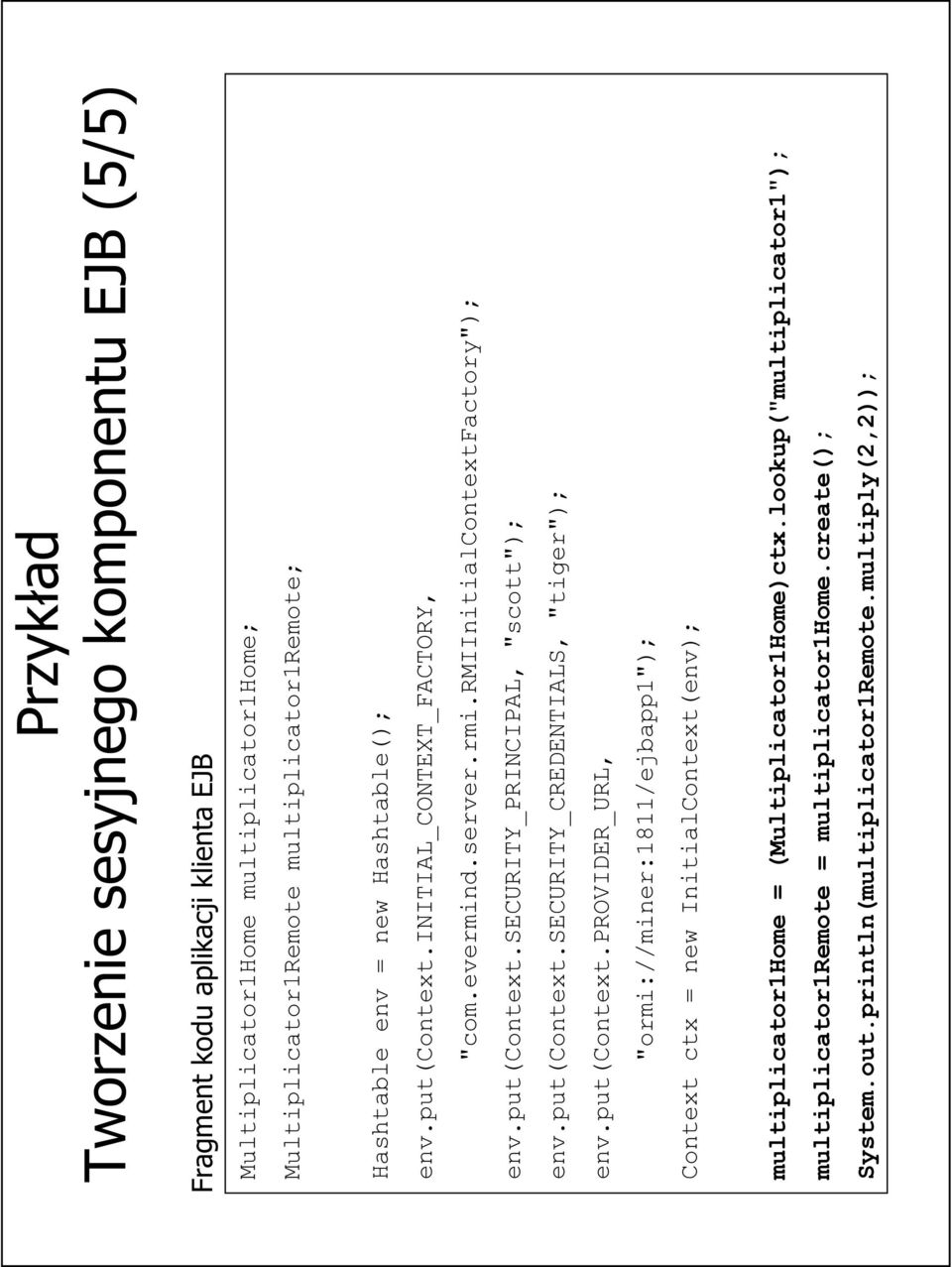 put(context.security_credentials, "tiger"); env.put(context.provider_url, "ormi://miner:1811/ejbapp1"); Context ctx = new InitialContext(env); multiplicator1home = (Multiplicator1Home)ctx.