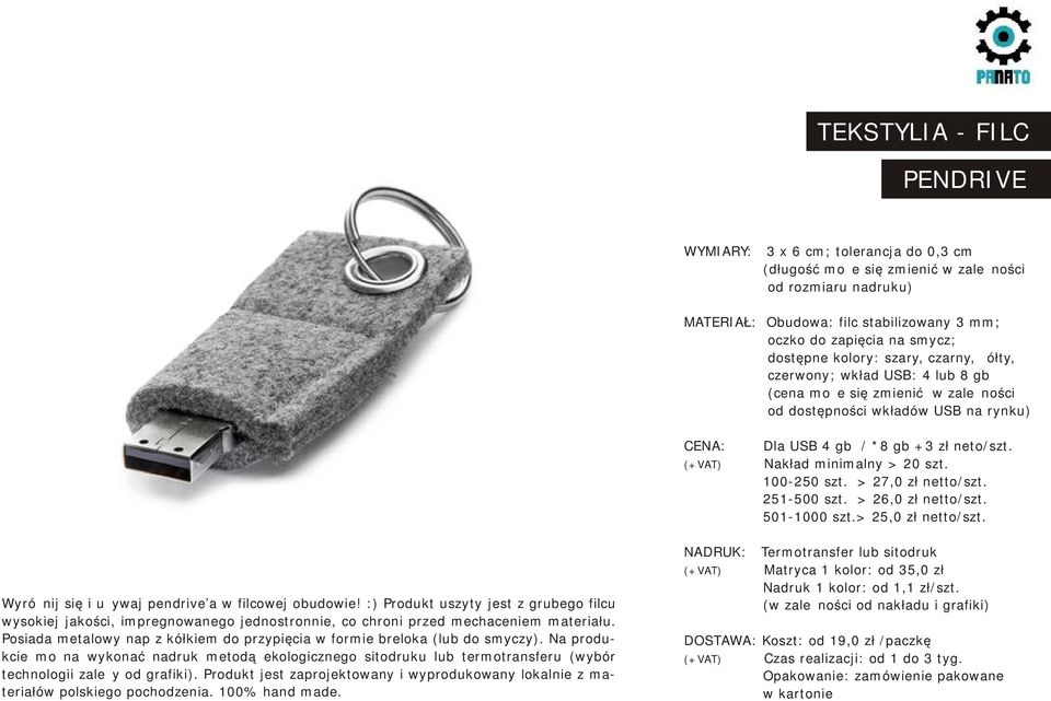 Nakład minimalny > 20 szt. 100-250 szt. > 27,0 zł netto/szt. 251-500 szt. > 26,0 zł netto/szt. 501-1000 szt.> 25,0 zł netto/szt. Wyróżnij się i używaj pendrive a w filcowej obudowie!