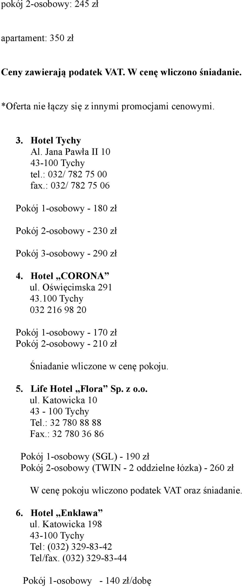 100 Tychy 032 216 98 20 Pokój 1-osobowy - 170 zł Pokój 2-osobowy - 210 zł Śniadanie wliczone w cenę pokoju. 5. Life Hotel Flora Sp. z o.o. ul. Katowicka 10 43-100 Tychy Tel.: 32 780 88 88 Fax.