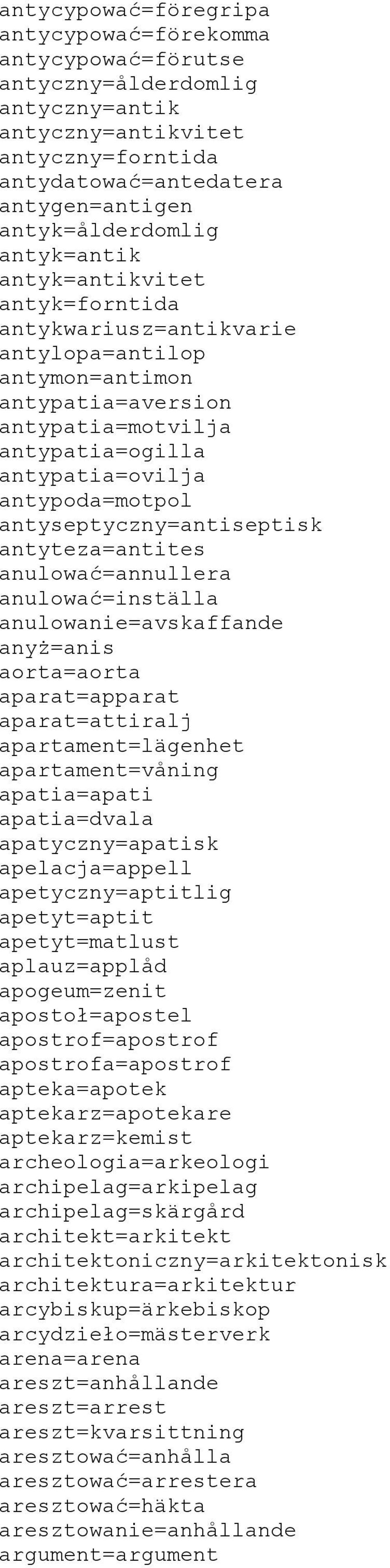 antyseptyczny=antiseptisk antyteza=antites anulować=annullera anulować=inställa anulowanie=avskaffande anyż=anis aorta=aorta aparat=apparat aparat=attiralj apartament=lägenhet apartament=våning