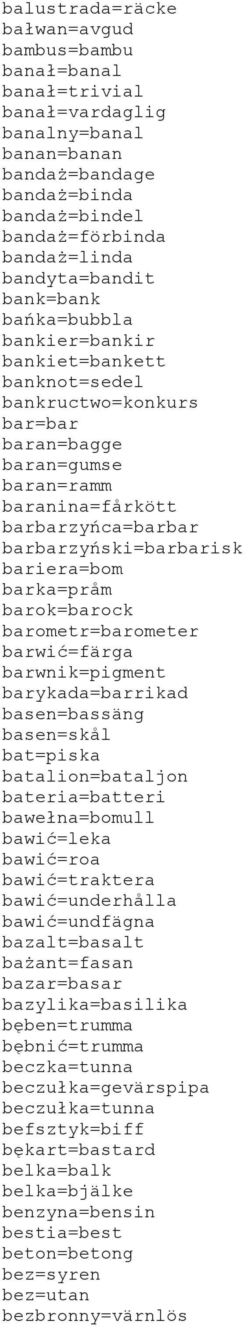 bariera=bom barka=pråm barok=barock barometr=barometer barwić=färga barwnik=pigment barykada=barrikad basen=bassäng basen=skål bat=piska batalion=bataljon bateria=batteri bawełna=bomull bawić=leka