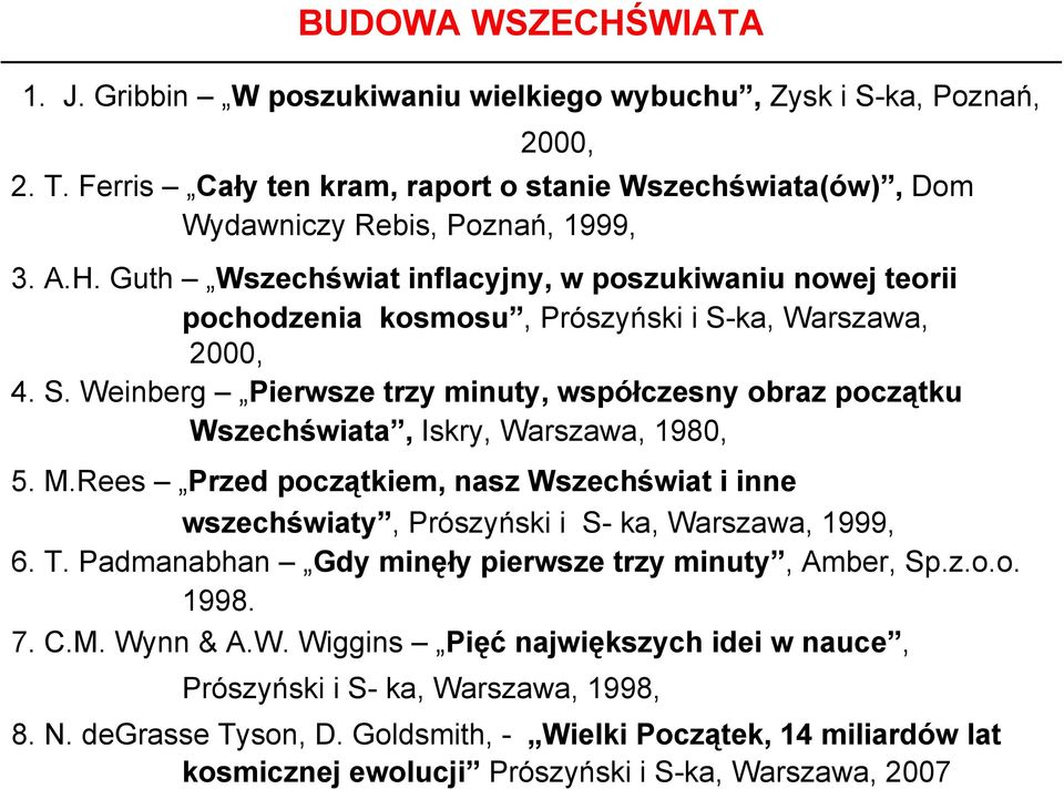 Rees Przed początkiem, nasz Wszechświat i inne wszechświaty, Prószyński i S- ka, Warszawa, 1999, 6. T. Padmanabhan Gdy minęły pierwsze trzy minuty, Amber, Sp.z.o.o. 1998. 7. C.M. Wynn & A.W. Wiggins Pięć największych idei w nauce, Prószyński i S- ka, Warszawa, 1998, 8.