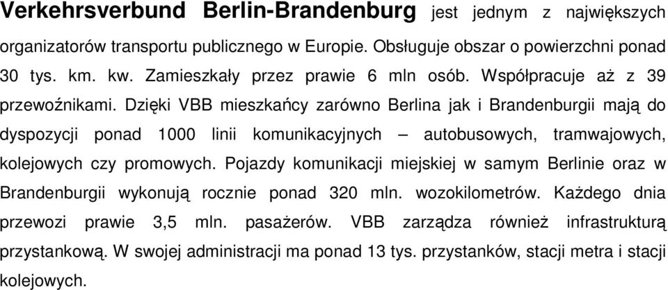 Dzięki VBB mieszkańcy zarówno Berlina jak i Brandenburgii mają do dyspozycji ponad 1000 linii komunikacyjnych autobusowych, tramwajowych, kolejowych czy promowych.