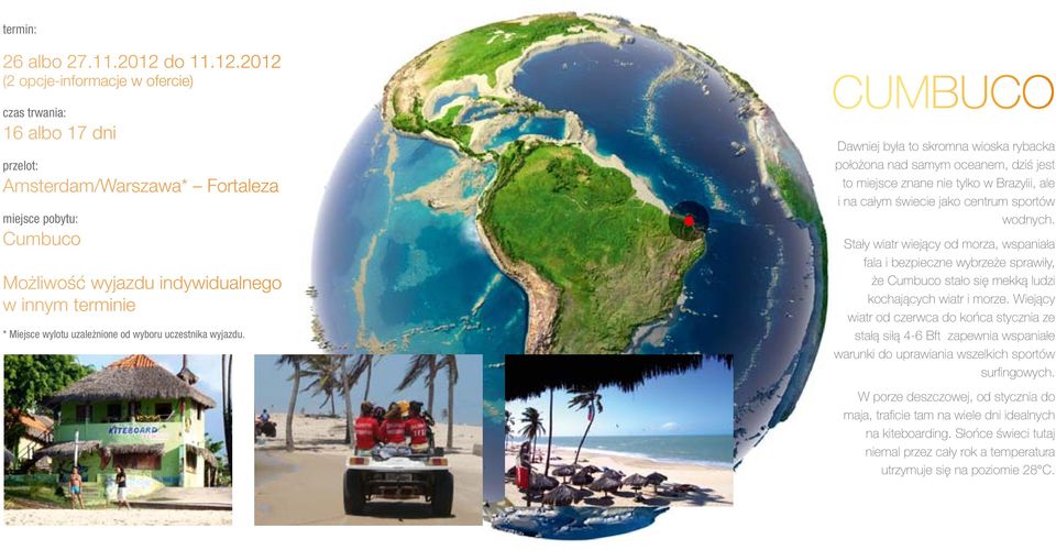 2012 (2 opcje-informacje w ofercie) czas trwania: 16 albo 17 dni przelot: Amsterdam/Warszawa* Fortaleza miejsce pobytu: Cumbuco Możliwość wyjazdu indywidualnego w innym terminie * Miejsce wylotu