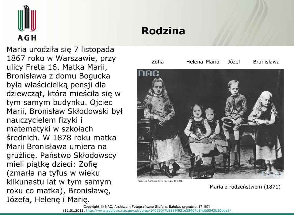 Ojciec Marii, Bronisław Skłodowski był nauczycielem fizyki i matematyki w szkołach średnich. W 1878 roku matka Marii Bronisława umiera na gruźlicę.