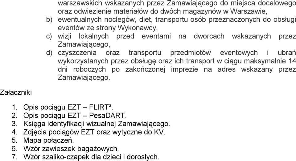 przez obsługę oraz ich transport w ciągu maksymalnie 14 dni roboczych po zakończonej imprezie na adres wskazany przez Zamawiającego. Załączniki 1. Opis pociągu EZT FLIRT³. 2.