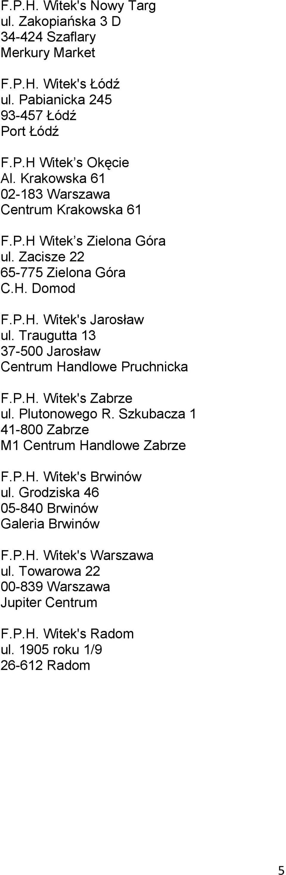 Traugutta 13 37-500 Jarosław Centrum Handlowe Pruchnicka F.P.H. Witek's Zabrze ul. Plutonowego R. Szkubacza 1 41-800 Zabrze M1 Centrum Handlowe Zabrze F.P.H. Witek's Brwinów ul.