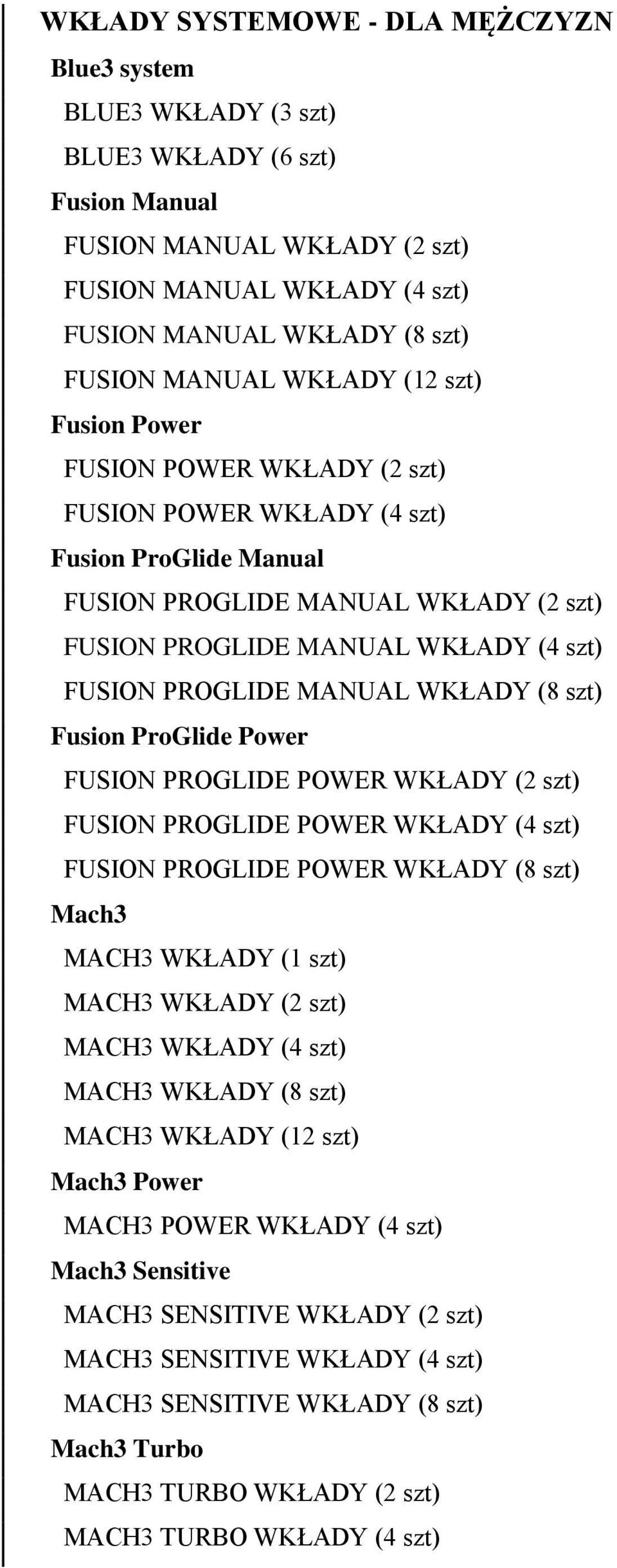 PROGLIDE MANUAL WKŁADY (8 szt) Fusion ProGlide Power FUSION PROGLIDE POWER WKŁADY (2 szt) FUSION PROGLIDE POWER WKŁADY (4 szt) FUSION PROGLIDE POWER WKŁADY (8 szt) Mach3 MACH3 WKŁADY (1 szt) MACH3