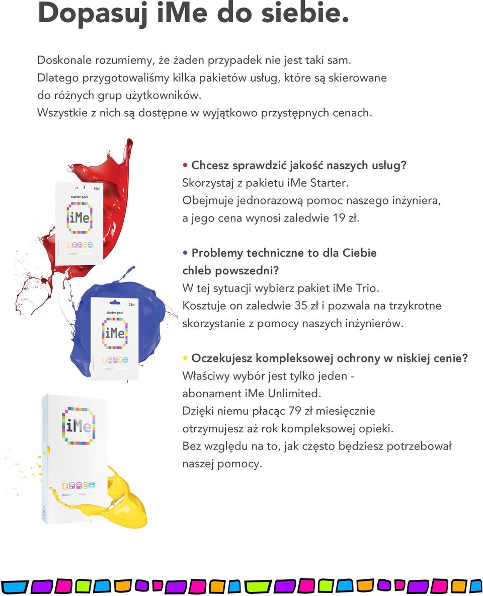 Obejmuje jednorazową pomoc naszego inżyniera, a jego cena wynosi zaledwie 19 zł. Problemy techniczne to dla Ciebie chleb powszedni? W tej sytuacji wybierz pakiet ime Trio.