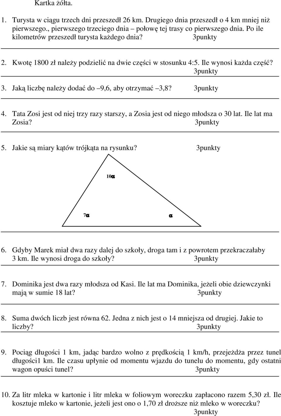 Ile lat ma Zosia? 5. Jakie są miary kątów trójkąta na rysunku? 10α 7α α 6. Gdyby Marek miał dwa razy dalej do szkoły, droga tam i z powrotem przekraczałaby 3 km. Ile wynosi droga do szkoły? 7. Dominika jest dwa razy młodsza od Kasi.